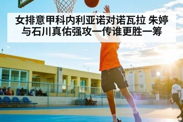 女排意甲科内利亚诺对诺瓦拉 朱婷与石川真佑强攻一传谁更胜一筹