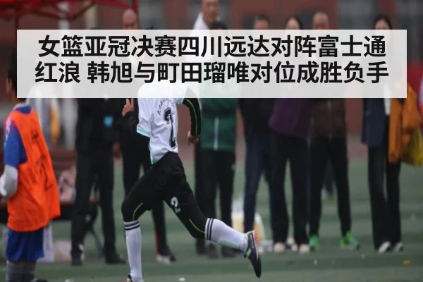 女篮亚冠决赛四川远达对阵富士通红浪 韩旭与町田瑠唯对位成胜负手